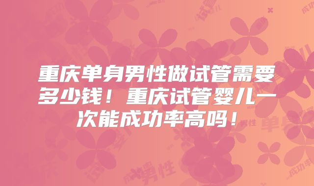 重庆单身男性做试管需要多少钱！重庆试管婴儿一次能成功率高吗！
