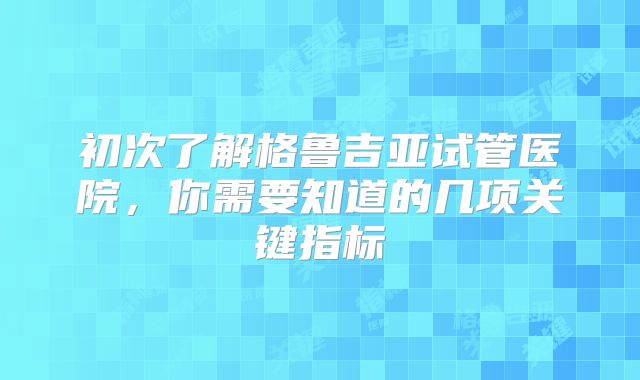 初次了解格鲁吉亚试管医院，你需要知道的几项关键指标