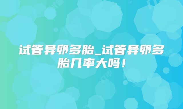 试管异卵多胎_试管异卵多胎几率大吗！