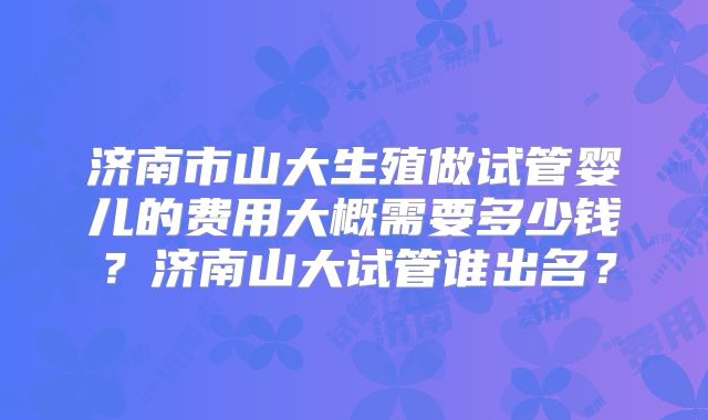 济南市山大生殖做试管婴儿的费用大概需要多少钱?济南山大试管谁出名?