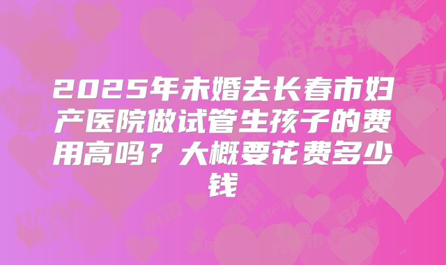 2025年未婚去长春市妇产医院做试管生孩子的费用高吗？大概要花费多少钱