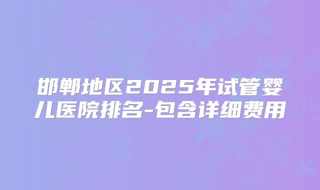 邯郸地区2025年试管婴儿医院排名-包含详细费用