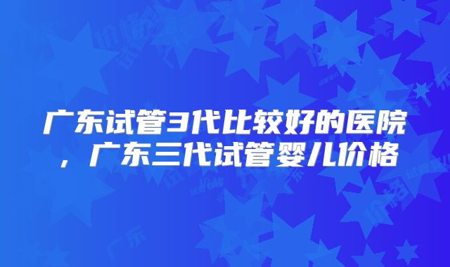 广东试管3代比较好的医院，广东三代试管婴儿价格