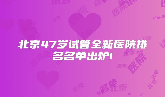 北京47岁试管全新医院排名名单出炉!