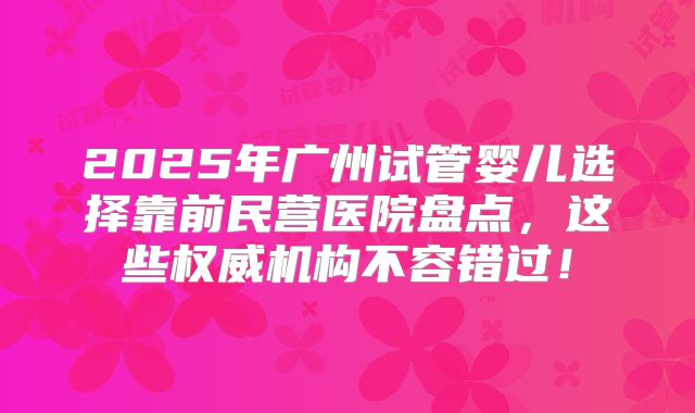 2025年广州试管婴儿选择靠前民营医院盘点，这些权威机构不容错过！