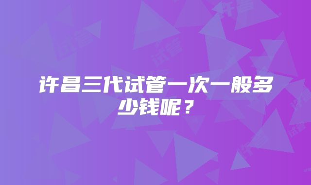 许昌三代试管一次一般多少钱呢？