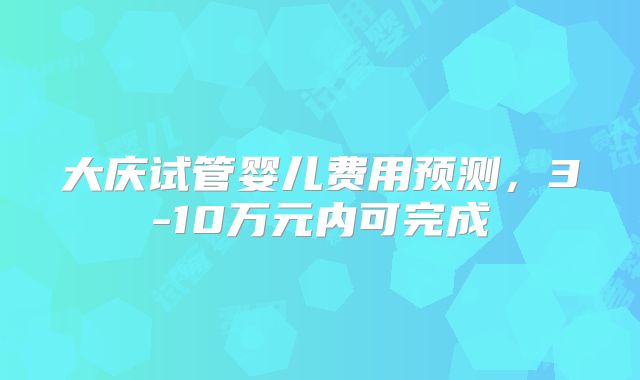 大庆试管婴儿费用预测，3-10万元内可完成