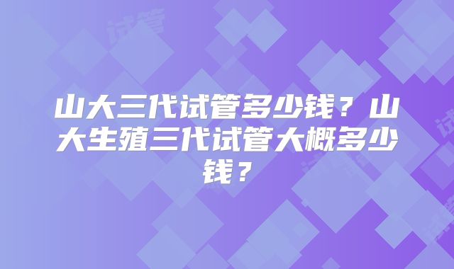 山大三代试管多少钱?山大生殖三代试管大概多少钱?
