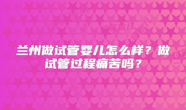兰州做试管婴儿怎么样？做试管过程痛苦吗？