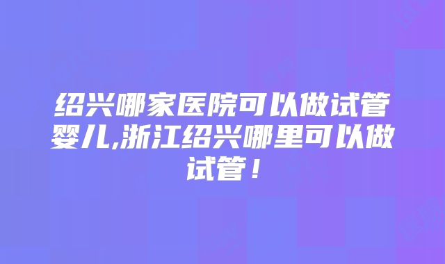绍兴哪家医院可以做试管婴儿,浙江绍兴哪里可以做试管！