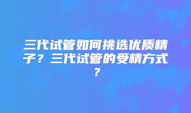 三代试管如何挑选优质精子？三代试管的受精方式？