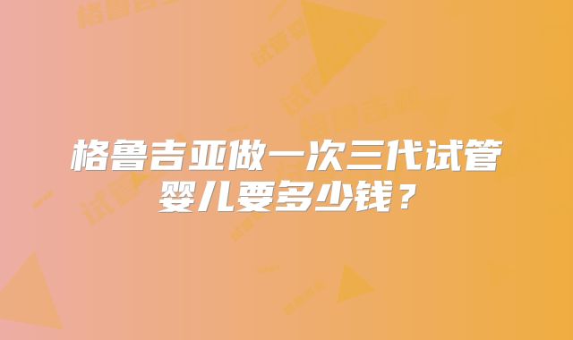 格鲁吉亚做一次三代试管婴儿要多少钱？