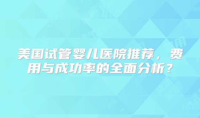 美国试管婴儿医院推荐，费用与成功率的全面分析？