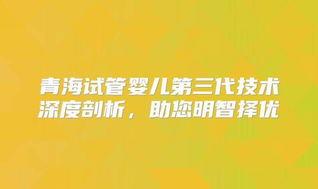 青海试管婴儿第三代技术深度剖析，助您明智择优