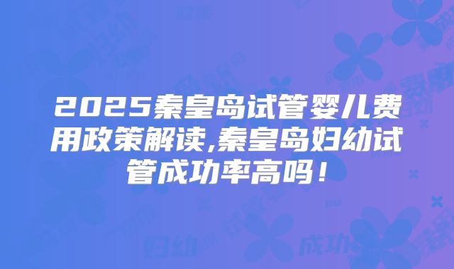 2025秦皇岛试管婴儿费用政策解读,秦皇岛妇幼试管成功率高吗！