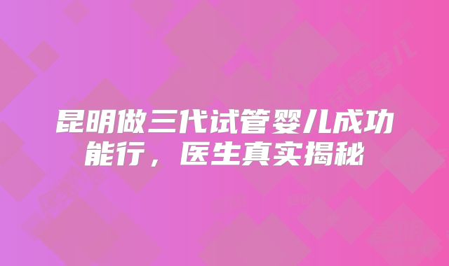 昆明做三代试管婴儿成功能行，医生真实揭秘