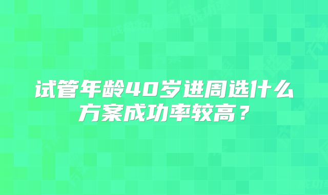试管年龄40岁进周选什么方案成功率较高?