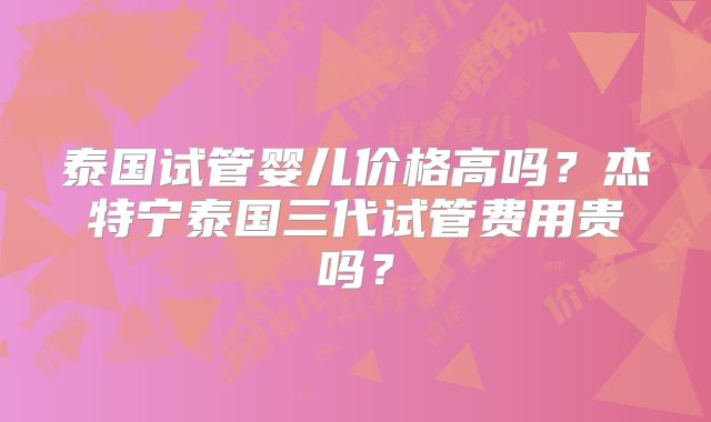 泰国试管婴儿价格高吗？杰特宁泰国三代试管费用贵吗？