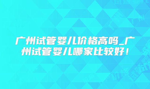 广州试管婴儿价格高吗_广州试管婴儿哪家比较好！