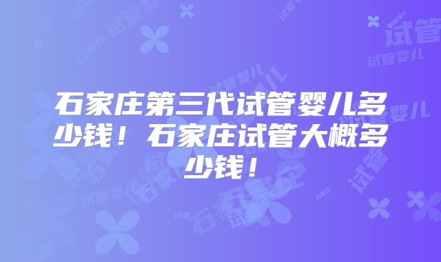 石家庄第三代试管婴儿多少钱！石家庄试管大概多少钱！