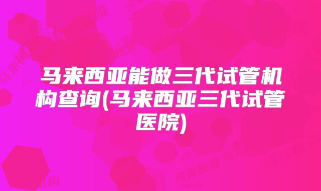 马来西亚能做三代试管机构查询(马来西亚三代试管医院)