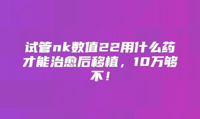 试管nk数值22用什么药才能治愈后移植，10万够不！