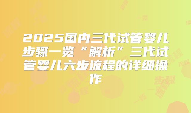 2025国内三代试管婴儿步骤一览“解析”三代试管婴儿六步流程的详细操作