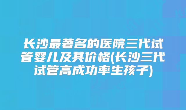 长沙最著名的医院三代试管婴儿及其价格(长沙三代试管高成功率生孩子)