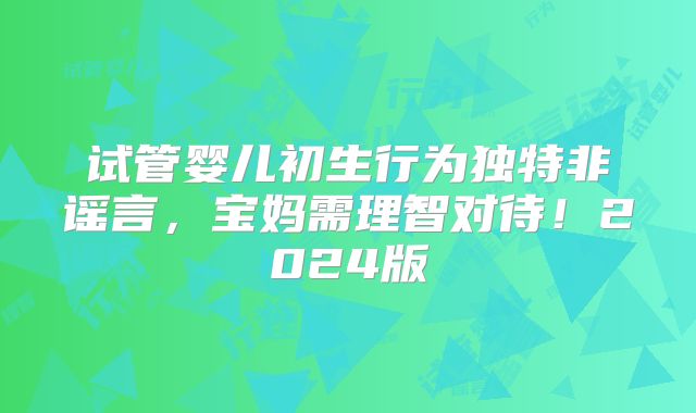 试管婴儿初生行为独特非谣言，宝妈需理智对待！2024版