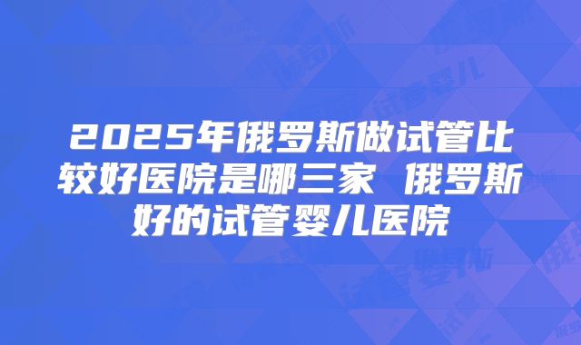 2025年俄罗斯做试管比较好医院是哪三家 俄罗斯好的试管婴儿医院