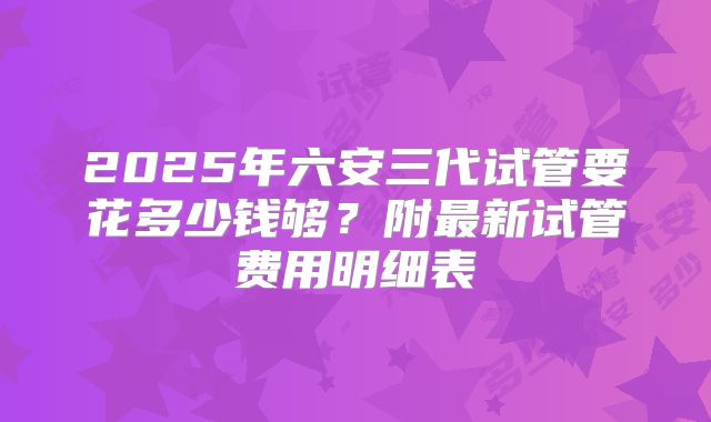 2025年六安三代试管要花多少钱够？附最新试管费用明细表