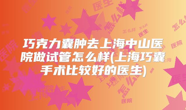 巧克力囊肿去上海中山医院做试管怎么样(上海巧囊手术比较好的医生)