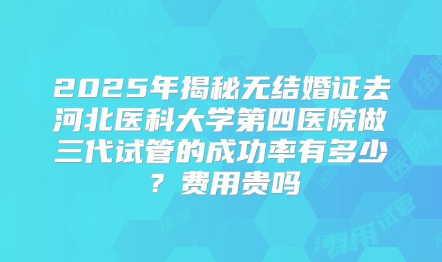 2025年揭秘无结婚证去河北医科大学第四医院做三代试管的成功率有多少？费用贵吗