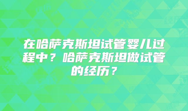 在哈萨克斯坦试管婴儿过程中？哈萨克斯坦做试管的经历？