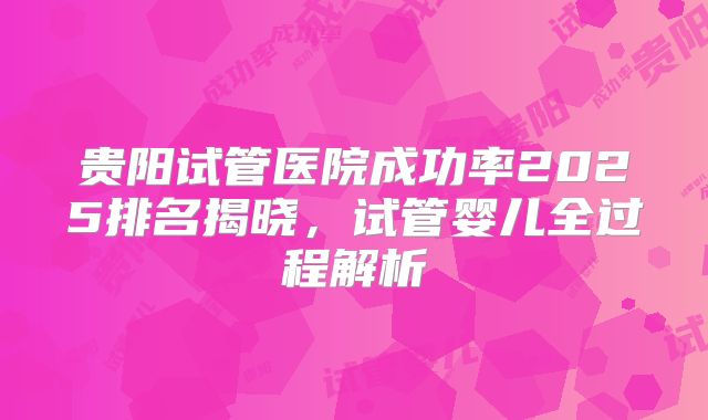 贵阳试管医院成功率2025排名揭晓，试管婴儿全过程解析