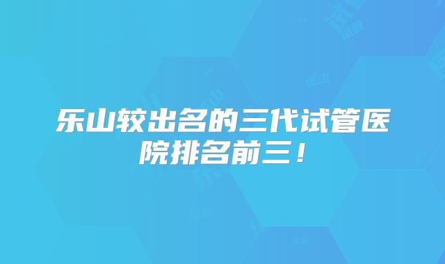 乐山较出名的三代试管医院排名前三！