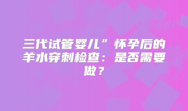 三代试管婴儿”怀孕后的羊水穿刺检查:是否需要做?