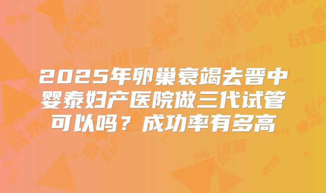 2025年卵巢衰竭去晋中婴泰妇产医院做三代试管可以吗?成功率有多高