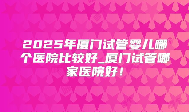 2025年厦门试管婴儿哪个医院比较好_厦门试管哪家医院好！