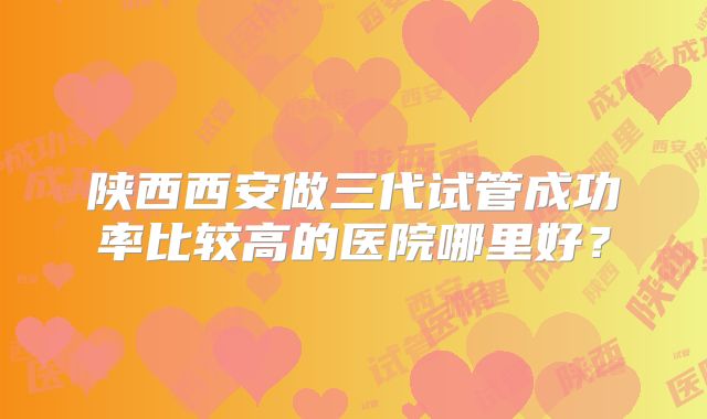 陕西西安做三代试管成功率比较高的医院哪里好?