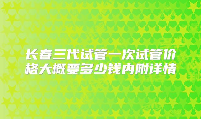 长春三代试管一次试管价格大概要多少钱内附详情