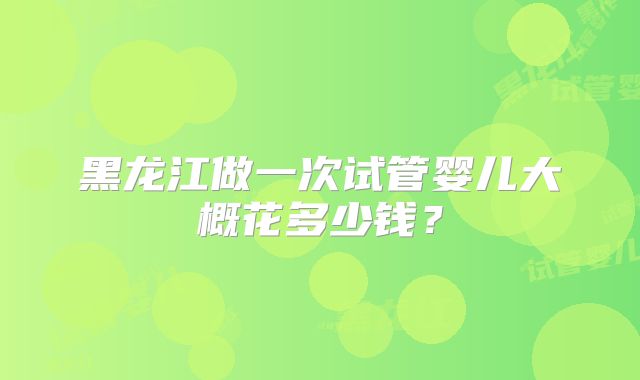 黑龙江做一次试管婴儿大概花多少钱?