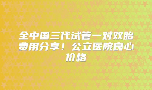 全中国三代试管一对双胎费用分享！公立医院良心价格