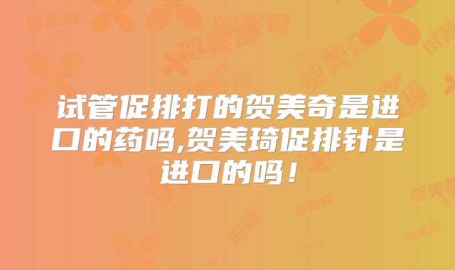 试管促排打的贺美奇是进口的药吗,贺美琦促排针是进口的吗!