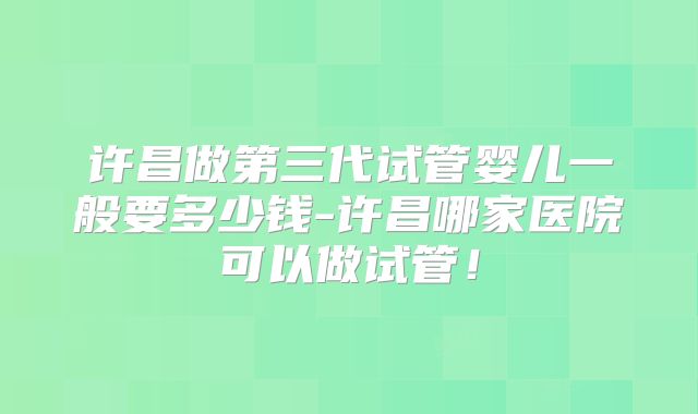 许昌做第三代试管婴儿一般要多少钱-许昌哪家医院可以做试管！