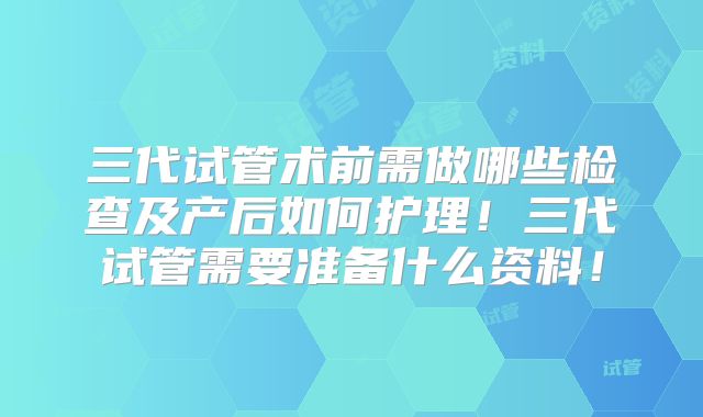 三代试管术前需做哪些检查及产后如何护理！三代试管需要准备什么资料！