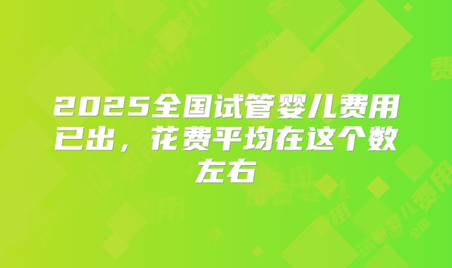 2025全国试管婴儿费用已出，花费平均在这个数左右
