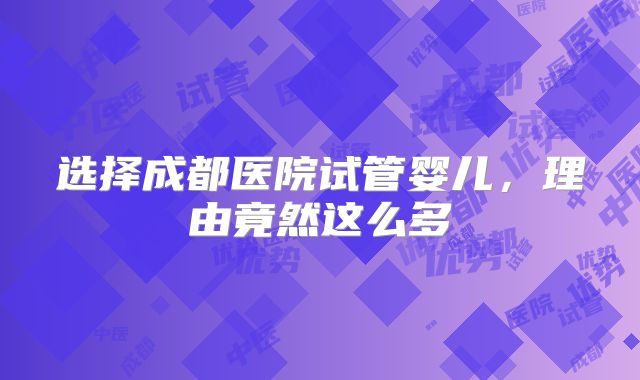 选择成都医院试管婴儿,理由竟然这么多