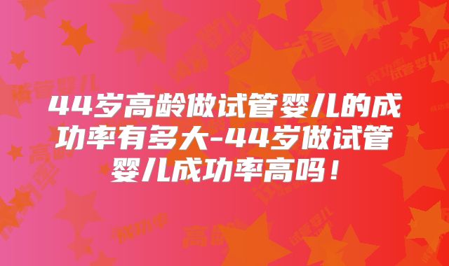 44岁高龄做试管婴儿的成功率有多大-44岁做试管婴儿成功率高吗！