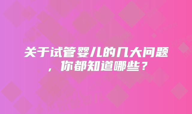 关于试管婴儿的几大问题,你都知道哪些?